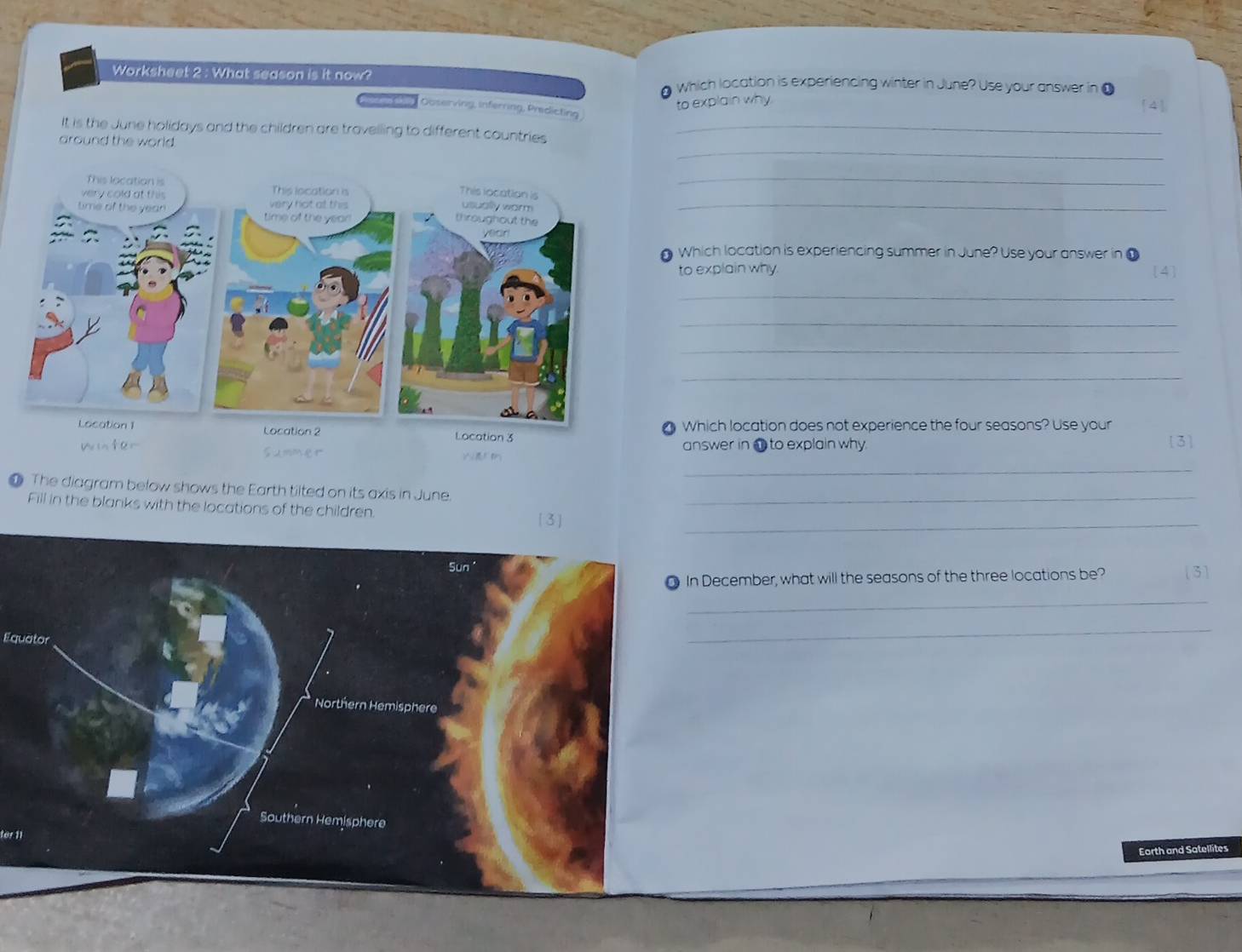 Worksheet 2 : What season is it now? which location is experiencing winter in June? Use your answer in ●
1
to explain why [4]
Ouserving, inferring, Predicting
It is the June holidays and the children are travelling to different countries_
_
around the world.
__
Which location is experiencing summer in June? Use your answer in ①
to explain why [4]
_
_
_
_
cation 3  Which location does not experience the four seasons? Use your
answer in @ to explain why 3
_
● The diagram below shows the Earth tilted on its axis in June._
Fill in the blanks with the locations of the children._
n December, what will the seasons of the three locations be? ( 3 ]
_
Equator
_
fer 11
Earth and Satellites