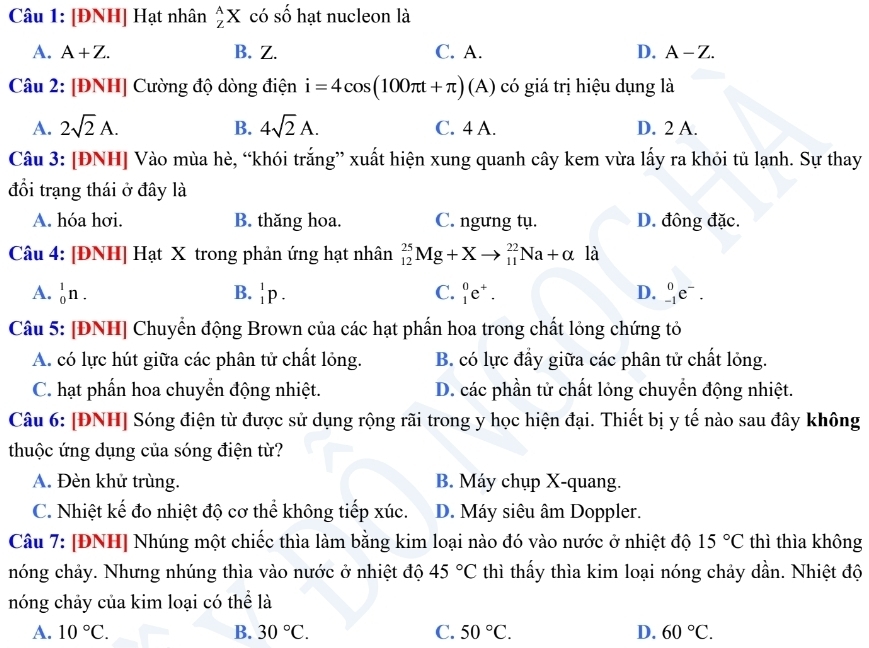 [ĐNH] Hạt nhân _Z^(AX có số hạt nucleon là
A. A+Z. B. Z. C. A. D. A-Z.
Câu 2: [ĐNH] Cường độ dòng điện i=4cos (100π t+π )(A) có giá trị hiệu dụng là
A. 2sqrt(2)A. B. 4sqrt 2)A. C. 4 A. D. 2 A.
Câu 3: [ĐNH] Vào mùa hè, “khói trắng” xuất hiện xung quanh cây kem vừa lấy ra khỏi tủ lạnh. Sự thay
đổi trạng thái ở đây là
A. hóa hơi. B. thăng hoa. C. ngưng tụ. D. đông đặc.
Câu 4: [ĐNH] Hạt X trong phản ứng hạt nhân _(12)^(25)Mg+Xto _(11)^(22)Na+alpha la
A. _0^(1n. B. _1^1p. C. _1^0e^+). D. _(-1)^0e^-.
Câu 5: [ĐNH] Chuyển động Brown của các hạt phần hoa trong chất lỏng chứng tỏ
A. có lực hút giữa các phân tử chất lỏng. B. có lực đầy giữa các phân tử chất lỏng.
C. hạt phần hoa chuyển động nhiệt. D. các phần tử chất lỏng chuyển động nhiệt.
Câu 6: [ĐNH] Sóng điện từ được sử dụng rộng rãi trong y học hiện đại. Thiết bị y tế nào sau đây không
thuộc ứng dụng của sóng điện từ?
A. Đèn khử trùng. B. Máy chụp X-quang.
C. Nhiệt kế đo nhiệt độ cơ thể không tiếp xúc. D. Máy siêu âm Doppler.
Câu 7: [ĐNH] Nhúng một chiếc thìa làm bằng kim loại nào đó vào nước ở nhiệt độ 15°C thì thìa không
nóng chảy. Nhưng nhúng thìa vào nước ở nhiệt độ 45°C thì thấy thìa kim loại nóng chảy dần. Nhiệt độ
nóng chảy của kim loại có thể là
A. 10°C. B. 30°C. C. 50°C. D. 60°C.