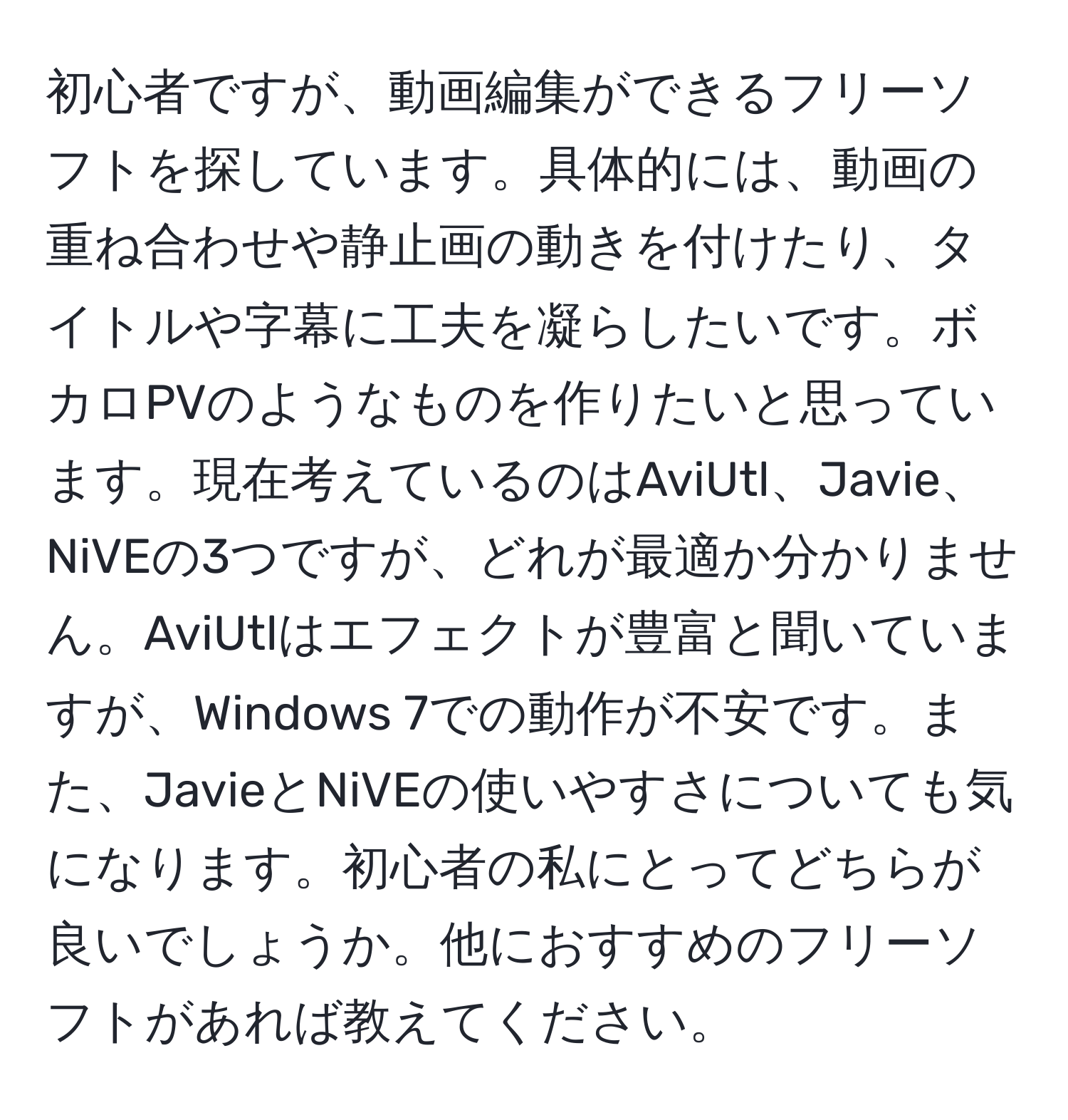 初心者ですが、動画編集ができるフリーソフトを探しています。具体的には、動画の重ね合わせや静止画の動きを付けたり、タイトルや字幕に工夫を凝らしたいです。ボカロPVのようなものを作りたいと思っています。現在考えているのはAviUtl、Javie、NiVEの3つですが、どれが最適か分かりません。AviUtlはエフェクトが豊富と聞いていますが、Windows 7での動作が不安です。また、JavieとNiVEの使いやすさについても気になります。初心者の私にとってどちらが良いでしょうか。他におすすめのフリーソフトがあれば教えてください。