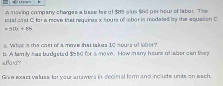 Listen 
A moving company charges a base fee of $85 plus $50 per hour of labor. The 
total cost C for a move that requires x hours of labor is modeled by the equation C
=50x+85. 
a. What is the cost of a move that takes 10 hours of labor? 
b. A family has budgeted $560 for a move. How many hours of labor can they 
afford? 
Give exact values for your answers in decimal form and include units on each.