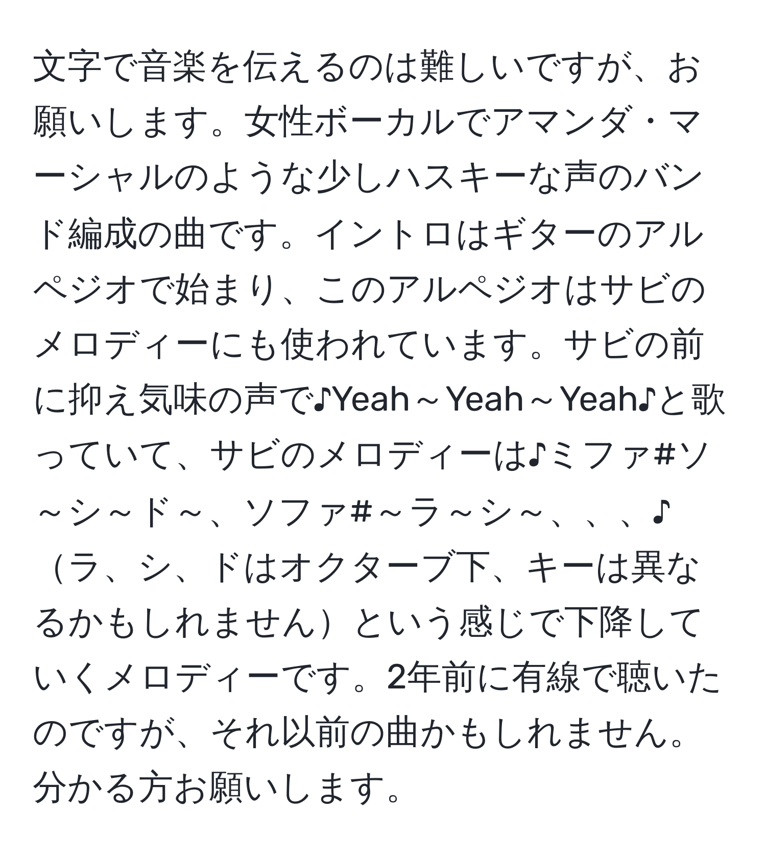 文字で音楽を伝えるのは難しいですが、お願いします。女性ボーカルでアマンダ・マーシャルのような少しハスキーな声のバンド編成の曲です。イントロはギターのアルペジオで始まり、このアルペジオはサビのメロディーにも使われています。サビの前に抑え気味の声で♪Yeah～Yeah～Yeah♪と歌っていて、サビのメロディーは♪ミファ#ソ～シ～ド～、ソファ#～ラ～シ～、、、♪ラ、シ、ドはオクターブ下、キーは異なるかもしれませんという感じで下降していくメロディーです。2年前に有線で聴いたのですが、それ以前の曲かもしれません。分かる方お願いします。