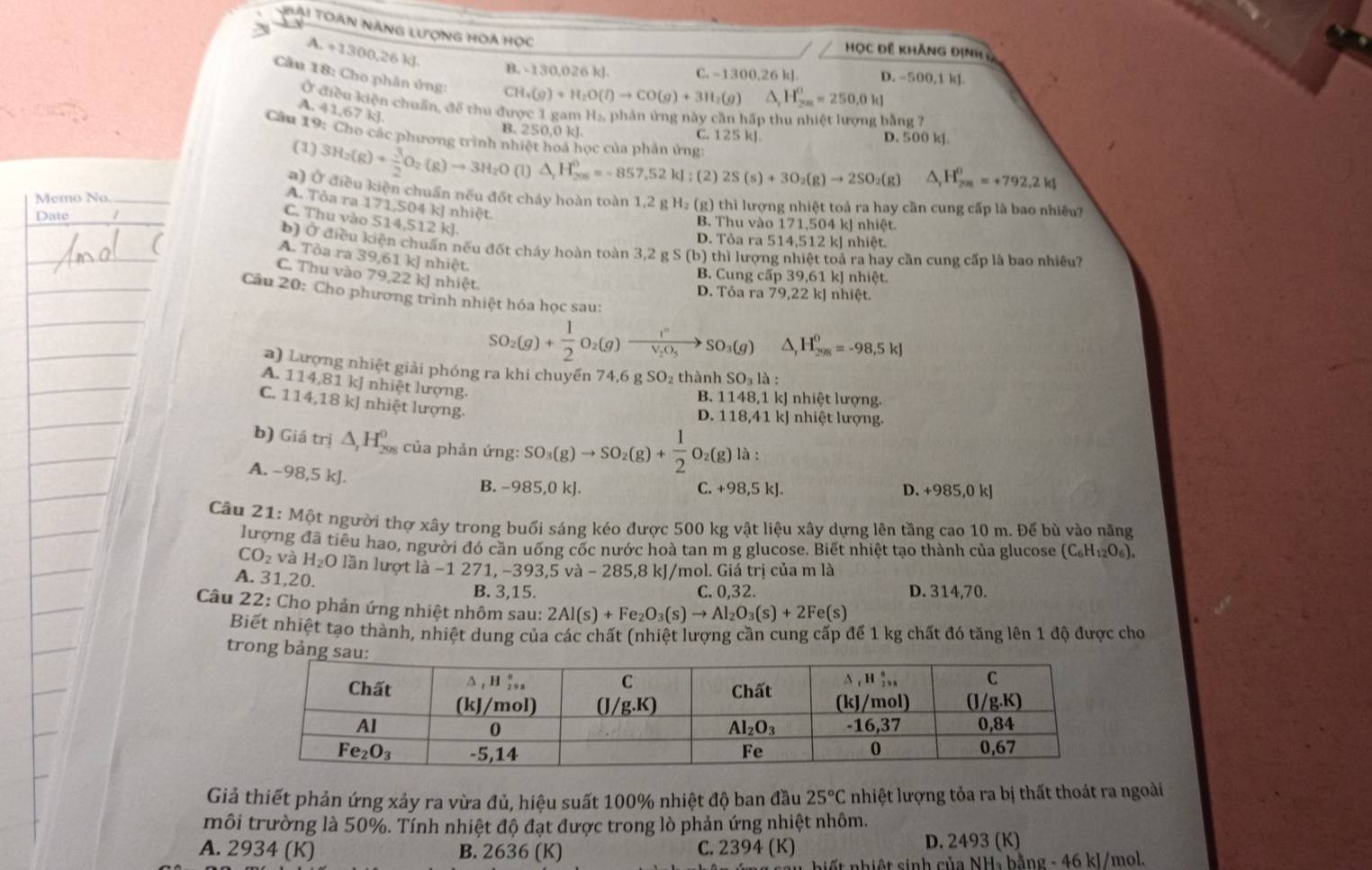 ài Toàn năng lượng hoa học
HọC đề Khảng định
A. +1300,26 k]. CH_4(g)+H_2O(l)to CO(g)+3H_2(g) A H_(2m)^0=250,0kJ
B. -130,026 kJ C. -1300,26 k]. D. -500,1 kJ.
Câu 18: Cho phân ủng:
Ở điều kiện chuẩn, để thu được 1 gam H₂, phản ứng này cần hấp thu nhiệt lượng bằng 7
A. 41,67 kJ.
B. 250,0 kJ. C. 125 kJ D. 500 k].
Cầu 19: Cho các phương trình nhiệt hoá học của phản ứng: △ _rH_(201)^0=+792.2kJ
(1) 3H_2(g)+ 3/2 O_2(g)to 3H_2O(l. △ _rH_(208)^0=-857.52kJ; (2) 2S(s)+3O_2(g)to 2SO_2(g)
a) Ở điều kiện chuẩn nều đốt cháy hoàn toàn 1,2 g H₂ (g) thì lượng nhiệt toả ra hay cần cung cấp là bao nhiều
Memo No._
A. Tỏa ra 171,504 kJ nhiệt.
C. Thu vào 514,512 kJ.
Date B. Thu vào 171,504 kJ nhiệt.
D. Tỏa ra 514,512 kJ nhiệt.
b) Ở điều kiện chuẩn nếu đốt cháy hoàn toàn 3,2 g S (b) thì lượng nhiệt toả ra hay cần cung cấp là bao nhiều?
A. Tỏa ra 39,61 kJ nhiệt.
C. Thu vào 79,22 kJ nhiệt
B. Cung cấp 39,61 kJ nhiệt.
D. Tỏa ra 79,22 kJ nhiệt.
Câu 20: Cho phương trình nhiệt hóa học sau:
SO_2(g)+ 1/2 O_2(g)to frac l°V_2O_5to SO_3(g) H_(298)^0=-98,5kJ
) Lượng nhiệt giải phóng ra khi chuyến 74,6 g SO₂ thành SO_3la
A. 114,81 kJ nhiệt lượng
B. 1148,1 kJ nhiệt lượng.
C. 114,18k J nhiệt lượng.
D. 118,41 kJ nhiệt lượng.
b) Giá trị △ _1H_(298)^0 của phản ứng: SO_3(g)to SO_2(g)+ 1/2 O_2(g)la:
A. −98,5 kJ
B. −985,0 kJ. C. +98,5kJ. D. +985,0kJ
Câu 21: Một người thợ xây trong buổi sáng kéo được 500 kg vật liệu xây dựng lên tầng cao 10 m. Để bù vào năng
lượng đã tiêu hao, người đó cần uống cốc nước hoà tan m g glucose. Biết nhiệt tạo thành của glucose (C_6H_12O_6).
CO_2 và H_2O lần lượt là −1 271, −393,5 và - 285,8 kJ/mol. Giá trị của m là
A. 31,20.
B. 3,15. C. 0,32. D. 314,70.
Câu 22: Cho phản ứng nhiệt nhôm sau: 2Al(s)+Fe_2O_3(s)to Al_2O_3(s)+2Fe(s)
Biết nhiệt tạo thành, nhiệt dung của các chất (nhiệt lượng cần cung cấp để 1 kg chất đó tăng lên 1 độ được cho
trong bản
Giả thiết phản ứng xảy ra vừa đủ, hiệu suất 100% nhiệt độ ban đầu 25°C nhiệt lượng tỏa ra bị thất thoát ra ngoài
môi trường là 50%. Tính nhiệt độ đạt được trong lò phản ứng nhiệt nhôm.
A. 2934 (K) B. 2636 (K) C. 2394 (K) D. 2493 (K)
ất nhiệt sinh của NH₄ bằng - 46 kl/mol.