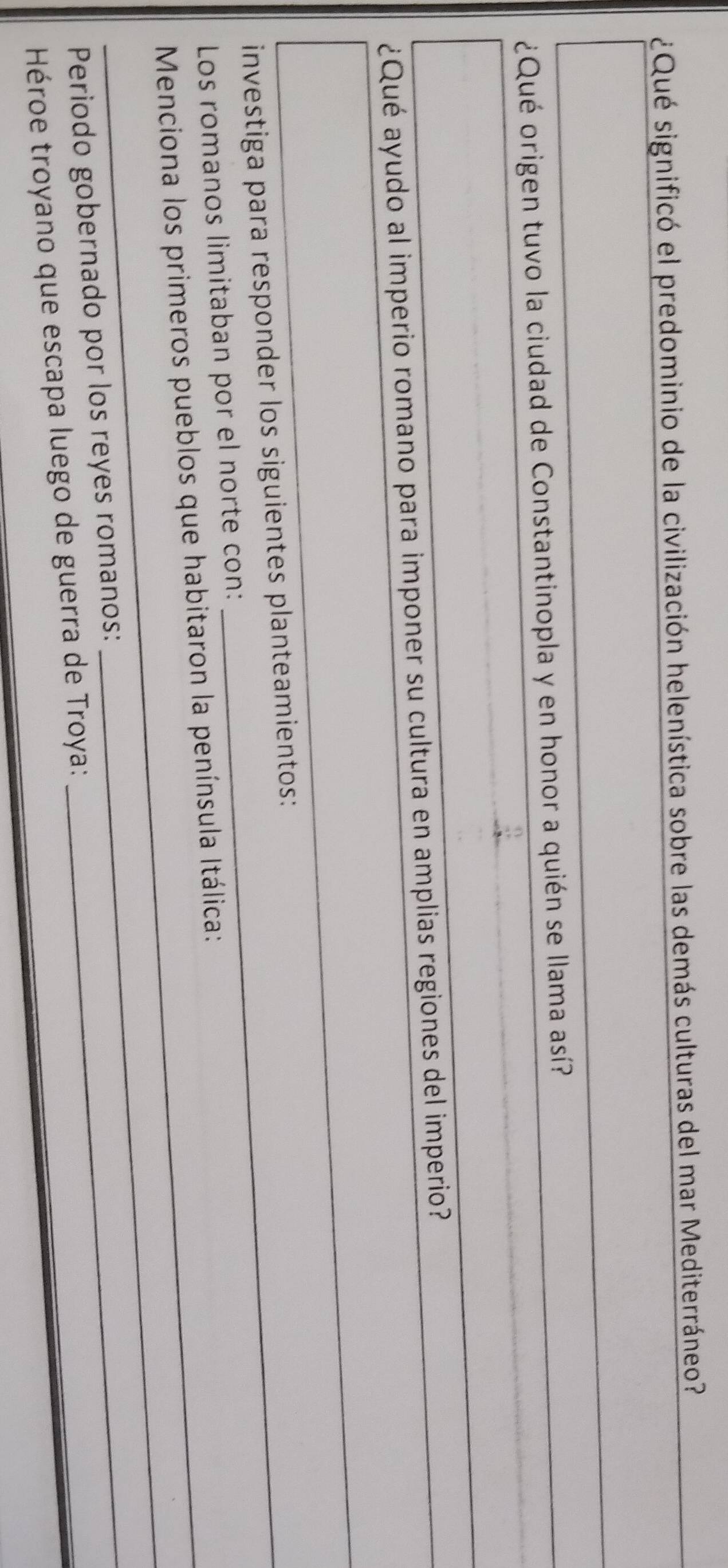 ¿Qué significó el predominio de la civilización helenística sobre las demás culturas del mar Mediterráneo? 
¿Qué origen tuvo la ciudad de Constantinopla y en honor a quién se llama así? 
¿Qué ayudo al imperio romano para imponer su cultura en amplias regiones del imperio? 
_ 
investiga para responder los siguientes planteamientos: 
Los romanos limitaban por el norte con: 
Menciona los primeros pueblos que habitaron la península Itálica: 
Periodo gobernado por los reyes romanos: 
_ 
Héroe troyano que escapa luego de guerra de Troya: 
_
