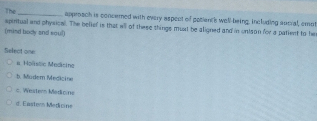 The _approach is concerned with every aspect of patient's well-being, including social, emot
spiritual and physical. The belief is that all of these things must be aligned and in unison for a patient to he
(mind body and soul)
Select one:
a. Holistic Medicine
b. Modern Medicine
c. Western Medicine
d. Eastern Medicine