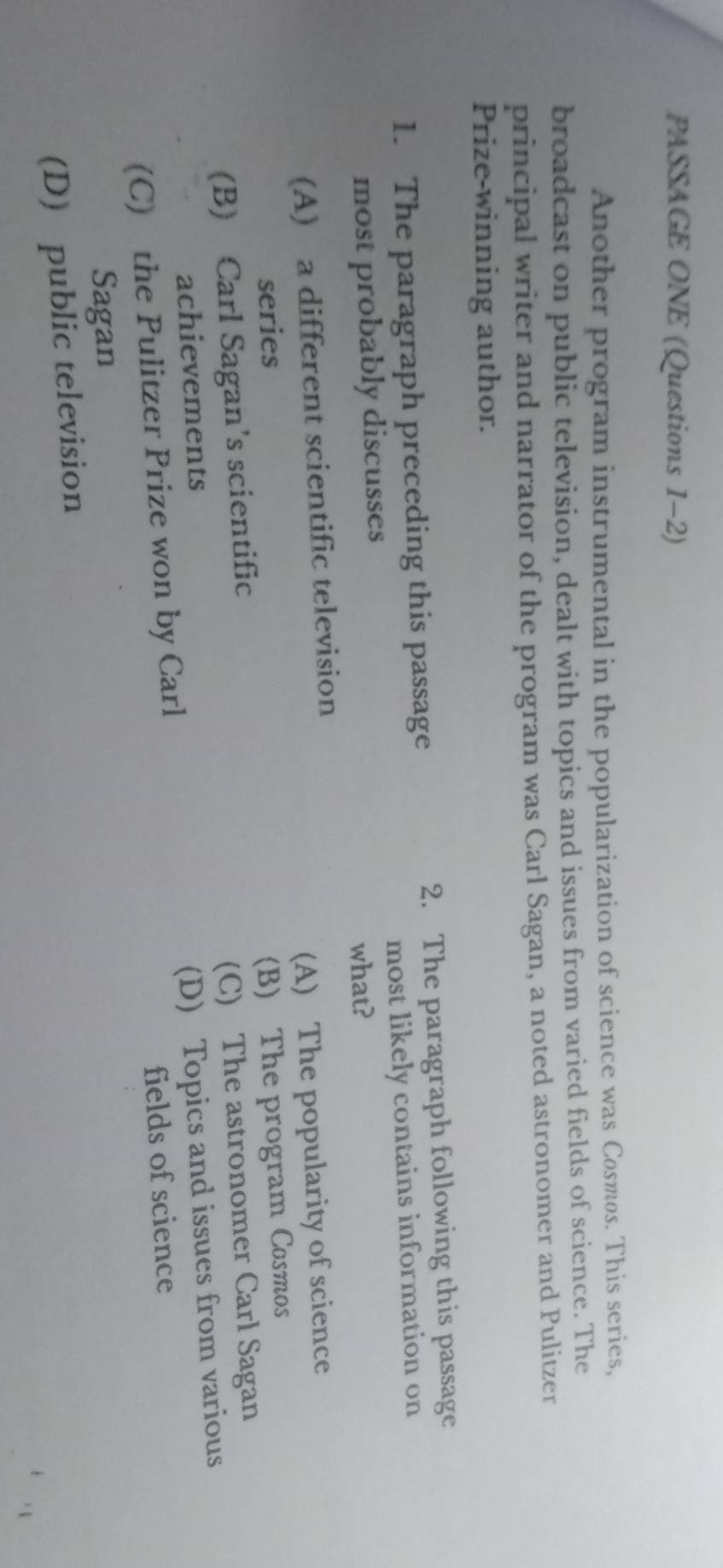 PASSAGE ONE (Questions 1-2)
Another program instrumental in the popularization of science was Cosmos. This series,
broadcast on public television, dealt with topics and issues from varied fields of science. The
principal writer and narrator of the program was Carl Sagan, a noted astronomer and Pulitzer
Prize-winning author.
1. The paragraph preceding this passage 2. The paragraph following this passage
most probably discusses what? most likely contains information on
(A) a different scientific television
series (A) The popularity of science
(B) Carl Sagan’s scientific (B) The program Cosmos
achievements (C) The astronomer Carl Sagan
(C) the Pulitzer Prize won by Carl (D) Topics and issues from various
fields of science
Sagan
(D) public television