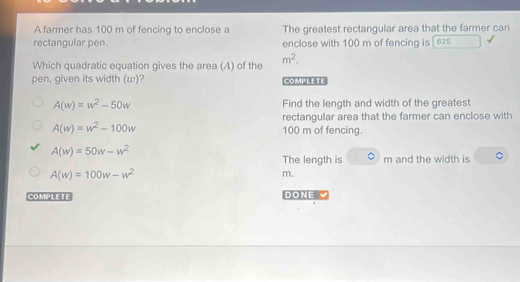 A farmer has 100 m of fencing to enclose a The greatest rectangular area that the farmer can
rectangular pen. enclose with 100 m of fencing is [625
Which quadratic equation gives the area (A) of the m^2. 
pen, given its width (w)? COMPLETE
A(w)=w^2-50w Find the length and width of the greatest
rectangular area that the farmer can enclose with
A(w)=w^2-100w
100 m of fencing.
A(w)=50w-w^2
The length is m and the width is
A(w)=100w-w^2
m.
COMPLETE DONE