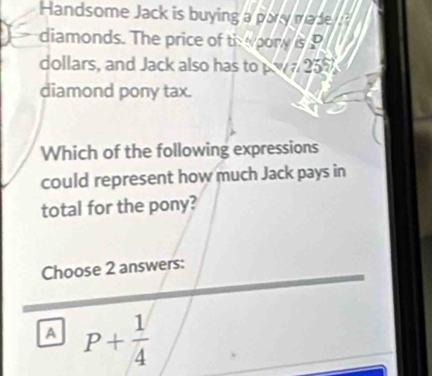 Handsome Jack is buying a pary made 
diamonds. The price of ths pory isP
dollars, and Jack also has to w 25
diamond pony tax.
Which of the following expressions
could represent how much Jack pays in
total for the pony?
Choose 2 answers:
A P+ 1/4 