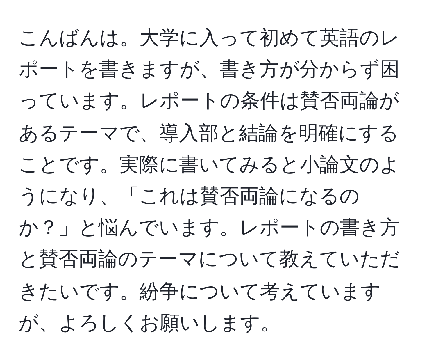 こんばんは。大学に入って初めて英語のレポートを書きますが、書き方が分からず困っています。レポートの条件は賛否両論があるテーマで、導入部と結論を明確にすることです。実際に書いてみると小論文のようになり、「これは賛否両論になるのか？」と悩んでいます。レポートの書き方と賛否両論のテーマについて教えていただきたいです。紛争について考えていますが、よろしくお願いします。