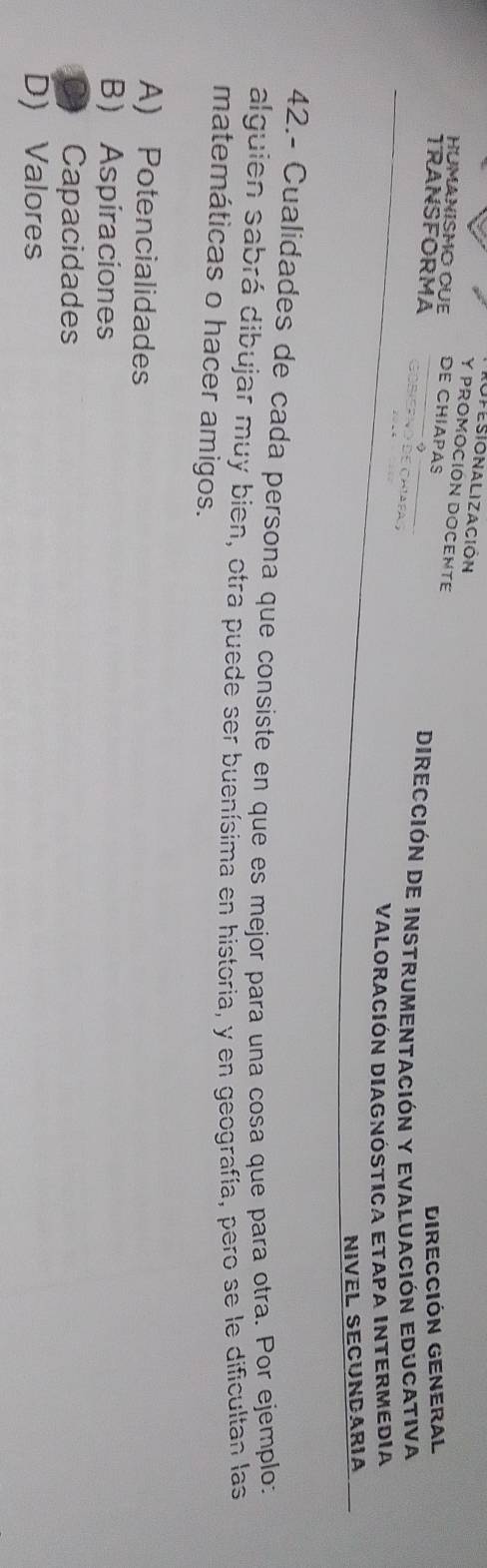 fesionalización
Y PROMOCIÓN DOCENTE
HUMANISMO OUE DE CHIAPAS
DIReCcióN GENERaL
DIRección De InStruMentación y EValuacióN EDuCativa
TRANSFORMA GObiEp ão de Chíafa 
VALORACIÓN DIAGNÓSTICA ETAPA INTERMEDIA
NIVEL SECUNDARIA
42.- Cualidades de cada persona que consiste en que es mejor para una cosa que para otra. Por ejemplo:
alguien sabrá dibujar muy bien, otra puede ser buenísima en historia, y en geografía, pero se le dificultan las
matemáticas o hacer amigos.
A) Potencialidades
B) Aspiraciones
a Capacidades
D)Valores