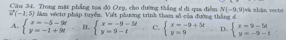 Trong mặt phẳng tọa độ Oxy, cho đường thẳng d đi qua điểm N(-9;9) và nhận vectơ
vector u(-1;5) làm véctơ pháp tuyến. Viết phương trình tham số của đường thẳng d.
A. beginarrayl x=-5-9t y=-1+9tendarray. B. beginarrayl x=-9-5t y=9-tendarray. C. beginarrayl x=-9+5t y=9endarray. D. beginarrayl x=9-5t y=-9-tendarray..