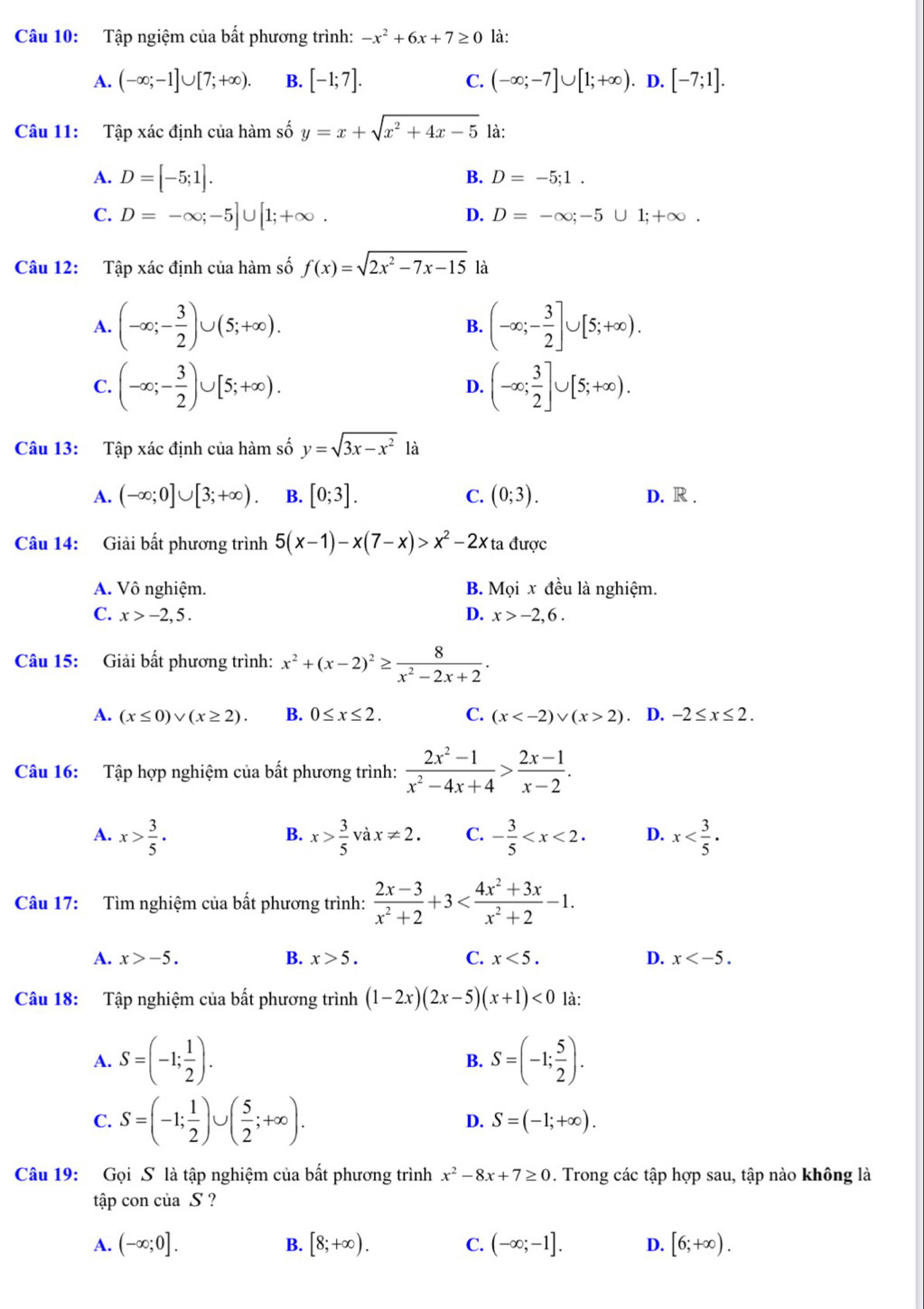 Tập ngiệm của bất phương trình: -x^2+6x+7≥ 0 là:
A. (-∈fty ;-1]∪ [7;+∈fty ). B. [-1;7]. C. (-∈fty ;-7]∪ [1;+∈fty ). D. [-7;1].
Câu 11: Tập xác định của hàm số y=x+sqrt(x^2+4x-5) là:
A. D=[-5;1].
B. D=-5;1.
C. D=-∈fty ;-5]∪ [1;+∈fty .
D. D=-∈fty ;-5∪ 1;+∈fty .
Câu 12: Tập xác định của hàm số f(x)=sqrt(2x^2-7x-15)
A. (-∈fty ;- 3/2 )∪ (5;+∈fty ). (-∈fty ;- 3/2 ]∪ [5;+∈fty ).
B.
C. (-∈fty ;- 3/2 )∪ [5;+∈fty ). (-∈fty ; 3/2 ]∪ [5;+∈fty ).
D.
Câu 13: Tập xác định của hàm số y=sqrt(3x-x^2)1a
A. (-∈fty ;0]∪ [3;+∈fty ). B. [0;3]. C. (0;3). D. R .
Câu 14: Giải bất phương trình 5(x-1)-x(7-x)>x^2-2x ta được
A. Vô nghiệm. B. Mọi x đều là nghiệm.
C. x>-2,5. D. x>-2,6.
Câu 15: Giải bất phương trình: x^2+(x-2)^2≥  8/x^2-2x+2 .
A. (x≤ 0)vee (x≥ 2). B. 0≤ x≤ 2. C. (x 2) D. -2≤ x≤ 2.
Câu 16: Tập hợp nghiệm của bất phương trình:  (2x^2-1)/x^2-4x+4 > (2x-1)/x-2 .
A. x> 3/5 . x> 3/5 vax!= 2. C. - 3/5  D. x
B.
Câu 17: Tìm nghiệm của bất phương trình:  (2x-3)/x^2+2 +3
A. x>-5. B. x>5. C. x<5. D. x
Câu 18: Tập nghiệm của bất phương trình (1-2x)(2x-5)(x+1)<0</tex> là:
A. S=(-1; 1/2 ). B. S=(-1; 5/2 ).
C. S=(-1; 1/2 )∪ ( 5/2 ;+∈fty ). S=(-1;+∈fty ).
D.
Câu 19: Gọi S là tập nghiệm của bất phương trình x^2-8x+7≥ 0. Trong các tập hợp sau, tập nào không là
tập con của S ?
A. (-∈fty ;0]. B. [8;+∈fty ). C. (-∈fty ;-1]. D. [6;+∈fty ).