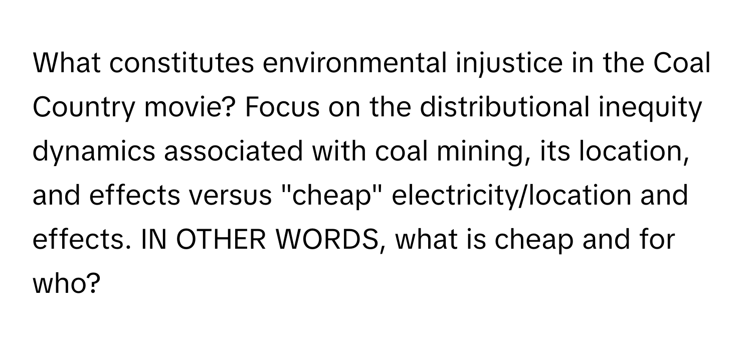 What constitutes environmental injustice in the Coal Country movie? Focus on the distributional inequity dynamics associated with coal mining, its location, and effects versus "cheap" electricity/location and effects. IN OTHER WORDS, what is cheap and for who?