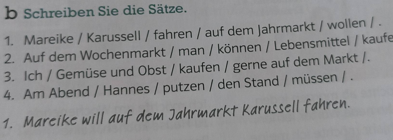 Schreiben Sie die Sätze. 
1. Mareike / Karussell / fahren / auf dem Jahrmarkt / wollen / . 
2. Auf dem Wochenmarkt / man / können / Lebensmittel / kaufe 
3. Ich / Gemüse und Obst / kaufen / gerne auf dem Markt /. 
4. Am Abend / Hannes / putzen / den Stand / müssen / . 
1. Mareike will auf dem Jahrmarkt Karussell fahren.