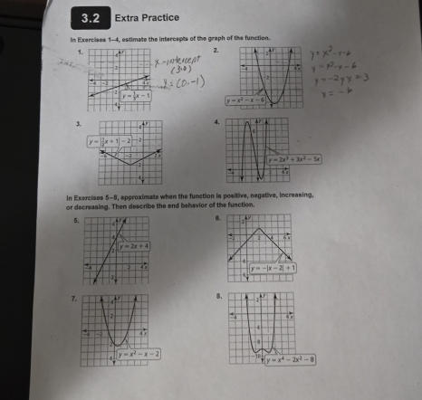 3.2 Extra Practice
In Exercises 1-4, estimate the intercepts of the graph of the function.
1
2.
 
3. 4^(π)
y=||x+1|-2 -2 
-2 2 3
2
In Exercises 5-8, approximate when the function is positive, negative, increasing,
or decreasing. Then describe the end behavior of the function.
5.
6.
5 2 V
y=-|x-2|+1
5
7.
8.
. 47
4
8
10 y=x^4-2x^2-8