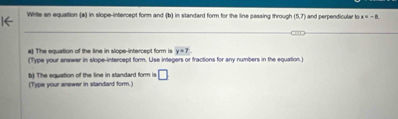 Write an equation (a) in slope-intercept form and (b) in standard form for the line passing through (5,7) and perpendicular to x=-8. 
a) The equation of the line in slope-intercept form is y=7. 
(Type your answer in slope-intercept form. Use integers or fractions for any numbers in the equation.) 
b) The equation of the line in standard form is □ 
(Type your answer in standard form.)