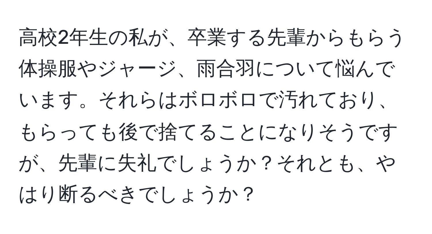 高校2年生の私が、卒業する先輩からもらう体操服やジャージ、雨合羽について悩んでいます。それらはボロボロで汚れており、もらっても後で捨てることになりそうですが、先輩に失礼でしょうか？それとも、やはり断るべきでしょうか？