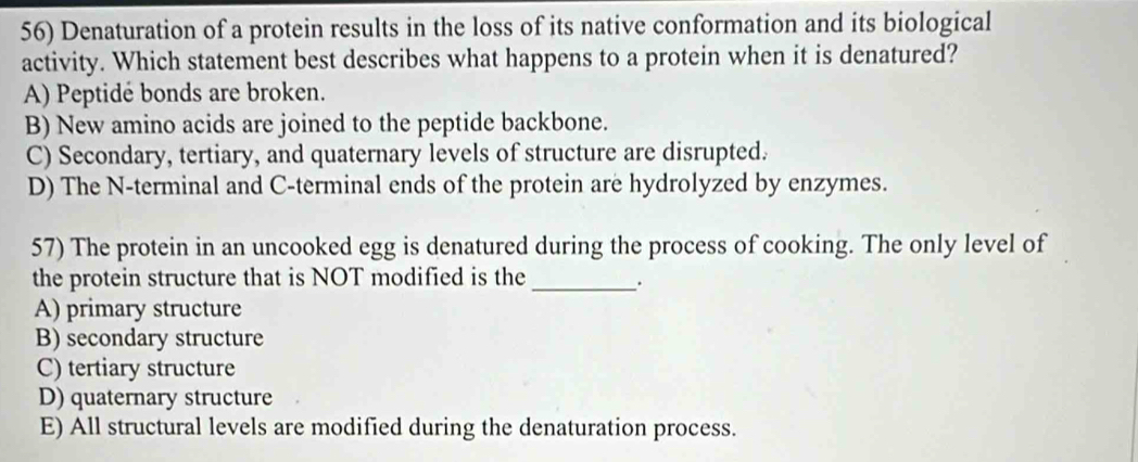 Denaturation of a protein results in the loss of its native conformation and its biological
activity. Which statement best describes what happens to a protein when it is denatured?
A) Peptidé bonds are broken.
B) New amino acids are joined to the peptide backbone.
C) Secondary, tertiary, and quaternary levels of structure are disrupted.
D) The N-terminal and C-terminal ends of the protein are hydrolyzed by enzymes.
57) The protein in an uncooked egg is denatured during the process of cooking. The only level of
the protein structure that is NOT modified is the _.
A) primary structure
B) secondary structure
C) tertiary structure
D) quaternary structure
E) All structural levels are modified during the denaturation process.