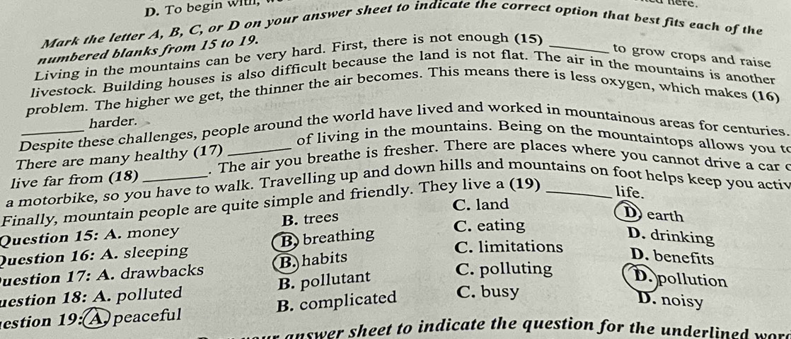 To begin willl,
i nere .
Mark the letter A, B, C, or D on your answer sheet to indicate the correct option that best fits each of the
numbered blanks from 15 to 19.
Living in the mountains can be very hard. First, there is not enough (15)_
to grow crops and raise
livestock. Building houses is also difficult because the land is not flat. The air in the mountains is another
problem. The higher we get, the thinner the air becomes. This means there is less oxygen, which makes (16)
harder.
Despite these challenges, people around the world have lived and worked in mountainous areas for centuries.
of living in the mountains. Being on the mountaintops allows you to
There are many healthy (17)
. The air you breathe is fresher. There are places where you cannot drive a car c
live far from (18)
a motorbike, so you have to walk. Travelling up and down hills and mountains on foot helps keep you activ
life.
Finally, mountain people are quite simple and friendly. They live a (19) C. land_
Question 15: A. money B. trees
D earth
Question 16: A. sleeping B) breathing
C. eating
D. drinking
C. limitations
uestion 17: .drawbacks B. habits
D. benefits
uestion 18: A. polluted B. pollutant
C. polluting
D. pollution
estion 19: A peaceful B. complicated C. busy
D. noisy
an swer sheet to indicate the question for the underlined wo .