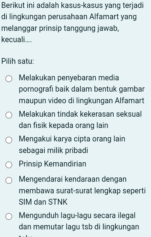 Berikut ini adalah kasus-kasus yang terjadi
di lingkungan perusahaan Alfamart yang
melanggar prinsip tanggung jawab,
kecuali....
Pilih satu:
Melakukan penyebaran media
pornografı baik dalam bentuk gambar
maupun video di lingkungan Alfamart
Melakukan tindak kekerasan seksual
dan fisik kepada orang lain
Mengakui karya cipta orang lain
sebagai milik pribadi
Prinsip Kemandirian
Mengendarai kendaraan dengan
membawa surat-surat lengkap seperti
SIM dan STNK
Mengunduh lagu-lagu secara ilegal
dan memutar lagu tsb di lingkungan