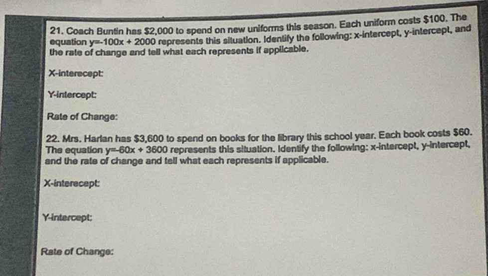 Coach Buntin has $2,000 to spend on new uniforms this season. Each uniform costs $100. The
equation y=-100x+2000 represents this situation. Identify the following: x-intercept, y-intercept, and
the rate of change and tell what each represents if applicable.
X -interecept:
Y-intercept:
Rate of Change:
22. Mrs. Harlan has $3,600 to spend on books for the library this school year. Each book costs $60.
The equation y=-60x+3600 represents this situation. Identify the following: x-intercept, y-intercept,
and the rate of change and tell what each represents if applicable.
X -interecept:
Y-intercept;
Rate of Change: