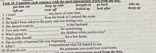 Task 10. Complete each sentence with the most appropriate word from the Bux. take up
put him out keep up with looked up brought in go back hung up
left out wear off look after
1. I won't _any more of your time.
2. She _from her book as I entered the room.
3. He hadn't been asked to the party and was feeling very_
4. She doesn't want to _to her husband
5. Two men were _for questioning.
6. Who's going to _the children while you're away?
7. These pills should_ for a few hours.
8. The novelty of married life was beginning_
9. After I _I remembered what I'd wanted to say.
10. If you do not _the payments you could lose your home.
apropriate word from the box.