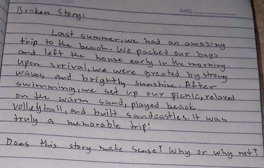 Broken Story: 
_ 
Last summer, we had an amazing 
trip to the beach. We packed our bags 
and left the house early in the morning. 
upon arrival, we were greated by strong 
waves and brightly sunshime. After 
swimming, we set up our picnic, relaxed 
on the warm sand, played beack 
volluyball, and built samdcastles. It was 
truly a memorable trip! 
Does this story make seuse? Why or why not?