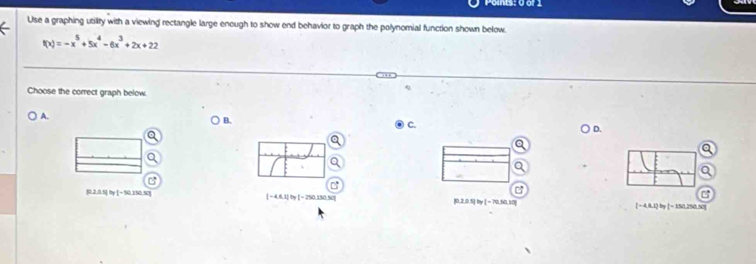 Use a graphing utility with a viewing rectangle large enough to show end behavior to graph the polynomial function shown below.
f(x)=-x^5+5x^4-6x^3+2x+22
Choose the correct graph below
A.
B.
C.
D.
[-4,6,1]by[-25
[0,2,0.5] by [~ 50,150,50] 0.150 |0,2,0.5] by [ = 70,50,10] [ − 4,8,1] by [ − 150,250,50