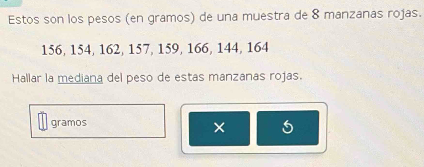 Estos son los pesos (en gramos) de una muestra de 8 manzanas rojas.
156, 154, 162, 157, 159, 166, 144, 164
Hallar la mediana del peso de estas manzanas rojas. 
gramos 
× 
5