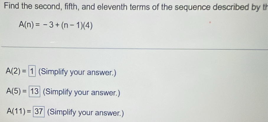 Find the second, fifth, and eleventh terms of the sequence described by th
A(n)=-3+(n-1)(4)
A(2)=1 (Simplify your answer.)
A(5)=13 (Simplify your answer.)
A(11)=37 (Simplify your answer.)