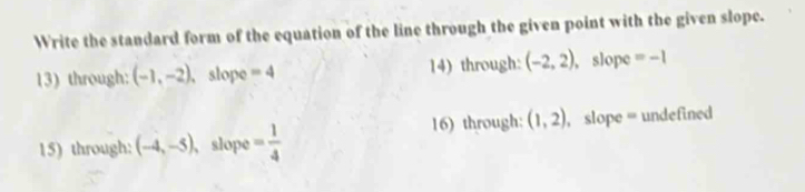 Write the standard form of the equation of the line through the given point with the given slope. 
13) through: (-1,-2) , slope =4 14) through: (-2,2) , slope =-1
16) through: (1,2)
15) through: (-4,-5) , slope = 1/4  , slope = undefined