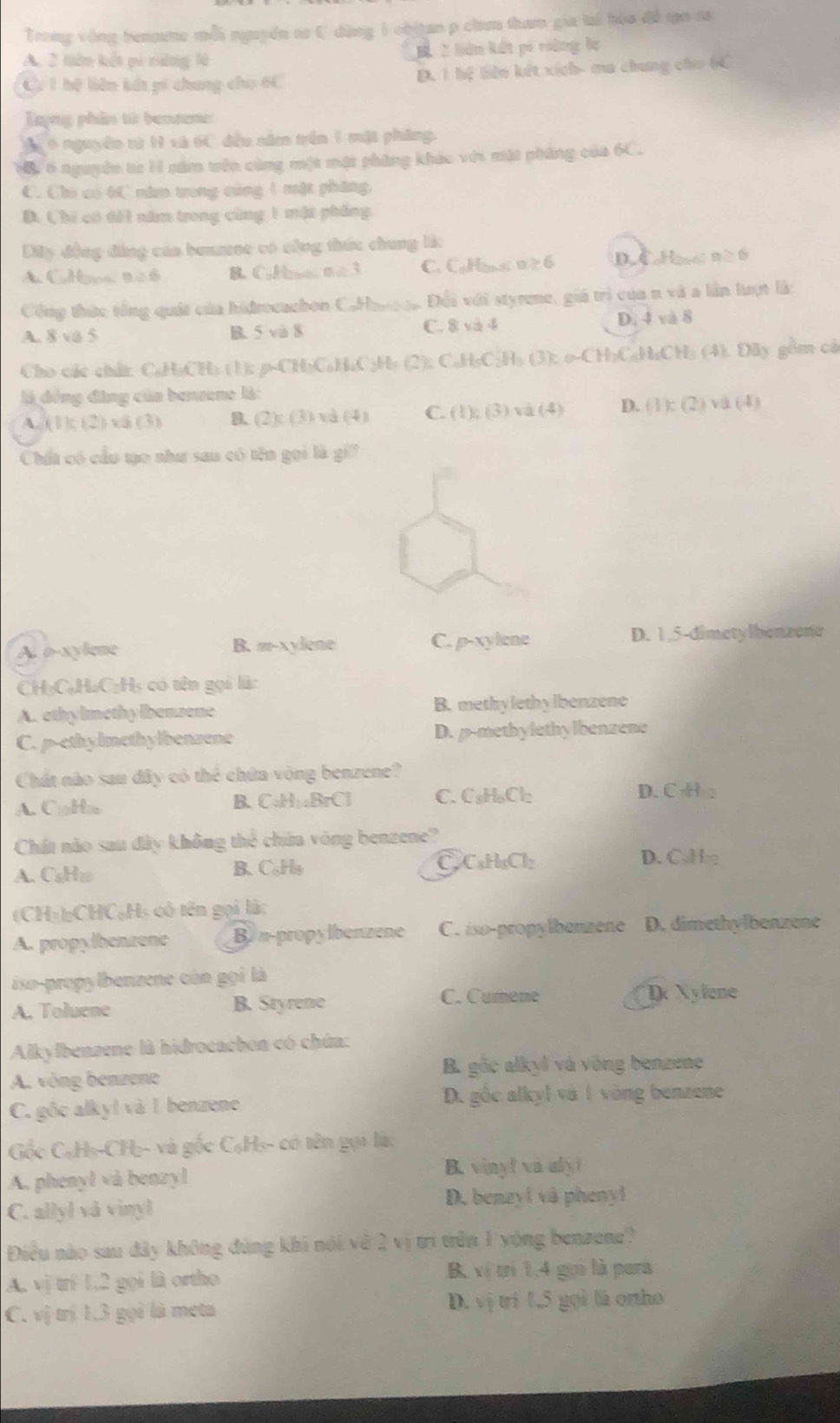 Trong vòng bennee mỗi nguyền sr C dùng 1 obitan p chn tham gia tại hóa đề tạo ca
A. 2 liên kết pi nững là B 2 liên kết pó riàng lụ
C 1 hệ liên kết pi chung cho 6C D. 1 hệ liên kết xích- ma chung cho 6C
Lyng phân từ benzene
T 6 nguyên từ H xà 6C đều năm trên 1 mặt pháng.
Mộy 6 nguyên từ H năm trên cùng một mặt phẳng khác với mặt phẳng của 6C.
C. Cho có 6C năm trong cùng 1 mặt phăng,
D. Chi có dổi năm trong cùng 1 mặt phống,
Dây động đẳng của beumse có công thức chung là:
A CuHomo n≥ 6 B. CoHn =7 ≥ 6 C  ane s 6
Công thức tổng quát của hidrocuchon C.Hart to Đối với styrene, giá trì của n và a lần lượt là:
A. 8 va 5 B. 5 và 8 C. 8 và 4 D. 4 và 8
Cho các chất: C₆H₃CH) (1): p-CH₃C₆H₄C₃Ho (2): C₆H₃C₂H₃ (3): o-CH₃C₃H₄CH₃ (4). Dãy gồm cá
là đồng động của benzene là:
A. (1); (2) v (3) B. (2): ( 3) và (4) C. (1); (3) và (4) D. (1): (2) và (4)
Chất có cầu tạo như sau có tên gọi là gi
A. o-xylene B. #-xylene C. p-xylene D. 1,5-dimetylbenzone
CH₃C₆H₄C₃H₃ có tên gọi là:
A. ethy lmethy lbenzene B. methylethylbenzene
C. p-ethylmethylbenzene D. p-methylethylbenzene
Chất nào sau đây có thể chứa vòng benzene?
A. CaHn B、C₆H₁BrCl C. CsH₆Cl₂
D. CHe
Chất nào sau đây không thể chứa vòng benzene?
A. CaH1 B.C₆Hy C CsHaCl
D. C₃H
(CH₃bCHC₆Hạ có tên gọi là:
A. propylhenzene Bi n-propylbenzene C. iso-propylbenzene D. dimethylbenzene
iso-propylbenzene còn gọi là
A. Toluene B. Styrene C. Cumene D Xylone
Alkylbenzene là hidrocacbon có chúna:
B. gốc alkyl và vòng benzene
A. vòng benzene
C. gốc alky! và 1 benzene
D. gồc alkyl và 1 vòng benzene
Gốc C₆H₃-CH₃- và gốc C₆H₃- có tên gọi là:
A. phenyl và benzyl B. vinyl va aly!
C. allyl vå vinyl
D. benzyl và phenyl
Điều nào sau đây không đùng khi nói về 2 vị trì trên 1 vòng benzene?
A. vịtrí 1,2 gọi là ortho B vị trí 1,4 gọi là para
C. vị trị 1.3 gọi là meta D. vị trí 1,5 gọi là orho