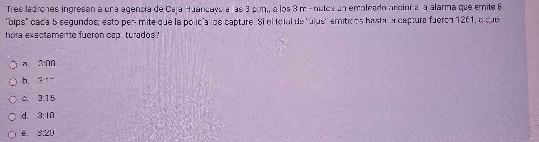 Tres ladrones ingresan a una agencia de Caja Huancayo a las 3 p.m., a los 3 mi- nutos un empleado acciona la alarma que emite 8
“bips” cada 5 segundos; esto per- mite que la policía los capture. Si el total de “bips” emitidos hasta la captura fueron 1261, a qué
hora exactamente fueron cap- turados?
a. 3:08
b. 3:11
C. 3:15
d. 3:18
e. 3:20