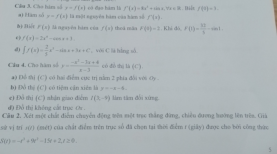 Cho hàm số y=f(x) có đạo hàm là f'(x)=8x^3+sin x, forall x∈ R. Biết f(0)=3.
a) Hàm số y=f(x) là một nguyên hàm của hàm số f'(x).
b) Biết F(x) là nguyên hàm của f(x) thoả mãn F(0)=2. Khi đó, F(1)= 32/5 -sin 1.
c) f(x)=2x^4-cos x+3.
d) ∈t f(x)= 2/5 x^5-sin x+3x+C , với C là hằng số.
Câu 4. Cho hàm số y= (-x^2-3x+4)/x-3  có đồ thị là (C).
a) Đồ thị (C) có hai điểm cực trị nằm 2 phía đối với Oy .
b) Đồ thị (C) có tiệm cận xiên là y=-x-6.
c) Đồ thị (C) nhận giao điểm I(3;-9) làm tâm đối xứng.
d) Đồ thị không cắt trục Ox.
Câu 2. Xét một chất điểm chuyển động trên một trục thắng đứng, chiều dương hướng lên trên. Giả
sử vị trí s(t) (mét) của chất điểm trên trục số đã chọn tại thời điểm t (giây) được cho bởi công thức
S(t)=-t^3+9t^2-15t+2, t≥ 0. 
5