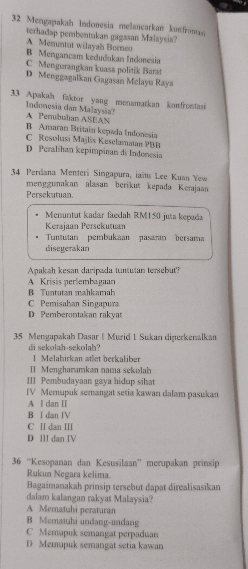 Mengapakah Indonesia melancarkan konfrontasi
terhadap pembentukan gagasan Malaysia?
A Menuntut wilayah Borneo
B Mengancam kedudukan Indonesia
C Mengurangkan kuasa politik Barat
D Menggagalkan Gagasan Melayu Raya
33 Apakah faktor yang menamatkan konfrontasi
Indonesia dan Malaysia?
A Penubuhan ASEAN
B Amaran Britain kepada Indonesia
C Resolusi Majlis Keselamatan PBB
D Peralihan kepimpinan di Indonesia
34 Perdana Menteri Singapura, iaitu Lee Kuan Yew
menggunakan alasan berikut kepada Kerajaan
Persekutuan.
Menuntut kadar faedah RM150 juta kepada
Kerajaan Persekutuan
Tuntutan pembukaan pasaran bersama
disegerakan
Apakah kesan daripada tuntutan tersebut?
A Krisis perlembagaan
B Tuntutan mahkamah
C Pemisahan Singapura
D Pemberontakan rakyat
35 Mengapakah Dasar 1 Murid 1 Sukan diperkenalkan
di sekolah-sekolah?
I Melahirkan atlet berkaliber
II Mengharumkan nama sekolah
III Pembudayaan gaya hidup sihat
IV Memupuk semangat setia kawan dalam pasukan
A I dan II
B I dan IV
C II dan III
D III dan IV
36 “Kesopanan dan Kesusilaan” merupakan prinsip
Rukun Negara kelima.
Bagaimanakah prinsip tersebut dapat direalisasikan
dalam kalangan rakyat Malaysia?
A Mematuhi peraturan
B Mematuhi undang-undang
C Memupuk semangat perpaduan
D Memupuk semangat setia kawan