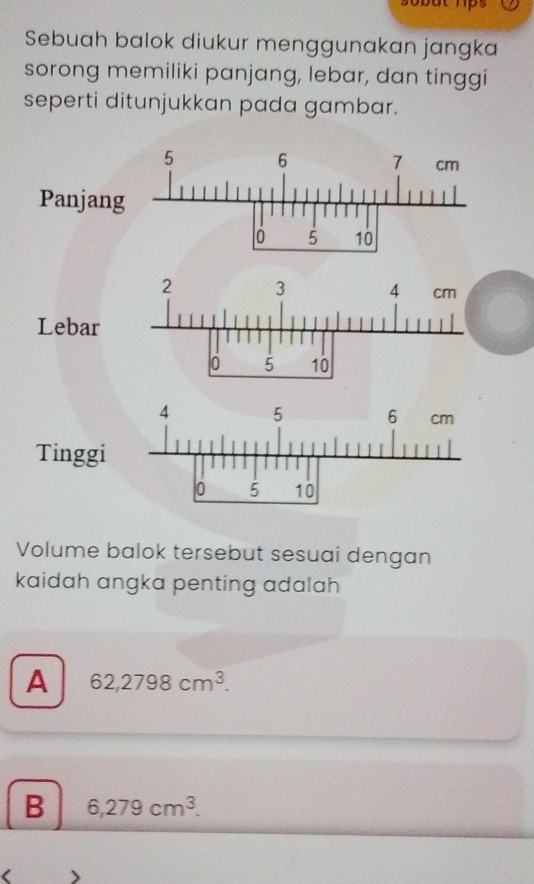 Sebuah balok diukur menggunakan jangka
sorong memiliki panjang, lebar, dan tinggi
seperti ditunjukkan pada gambar.
5 6 7 cm
Panjang
o 5 10
Lebar
Tingg
Volume balok tersebut sesuai dengan
kaidah angka penting adalah
A 62,2798cm^3.
B 6,279cm^3. 
(