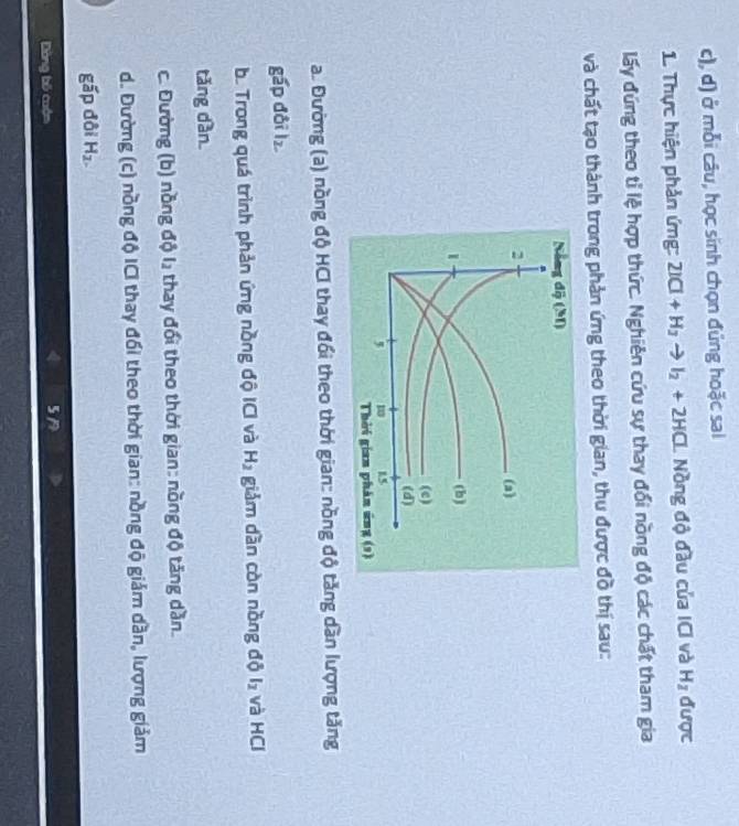 d) ở mỗi câu, học sinh chọn đứng hoặc sai
1. Thực hiện phản ứng: 2ICl+H_2to I_2+2HCl Nồng độ đầu của ICI và H_2 được
lấy đứng theo tỉ lệ hợp thức. Nghiên cứu sự thay đối nồng độ các chất tham gia
và chất tạo thành trong phản ứng theo thời gian, thu được đồ thị sau:
a. Đường (a) nồng độ HCI thay đổi theo thời gian: nồng độ tăng dàn lượng tăng
gấp đội lz.
b. Trong quá trình phản ứng nồng độ ICI và H_2 giảm dàn còn nồng độ l_2 và HCl
tǎng dàn.
c. Đường (b) nồng độ l, thay đổi theo thời gian: nồng độ tăng dần.
d. Đường (c) nồng độ ICI thay đối theo thời gian: nồng độ giám dần, lượng giảm
gấp đội H_2.
Dòng bố cuộn