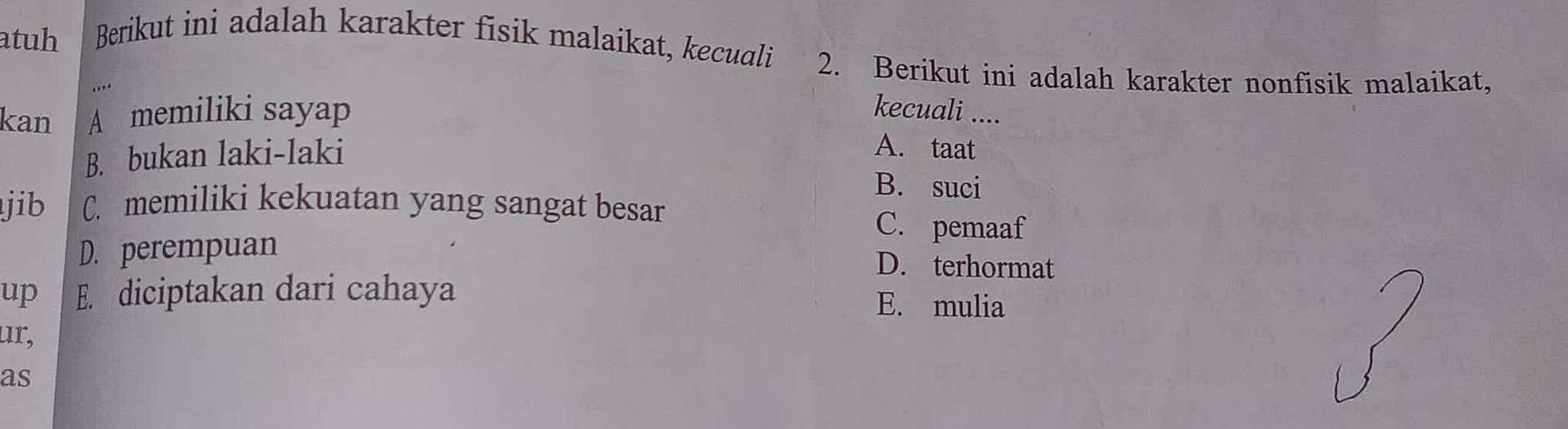 atuh Berikut ini adalah karakter fisik malaikat, kecuali 2. Berikut ini adalah karakter nonfisik malaikat,
. . .
kan A memiliki sayap kecuali ....
B. bukan laki-laki
A. taat
B. suci
jib C. memiliki kekuatan yang sangat besar C. pemaaf
D. perempuan
D. terhormat
up E. diciptakan dari cahaya E. mulia
ur,
as