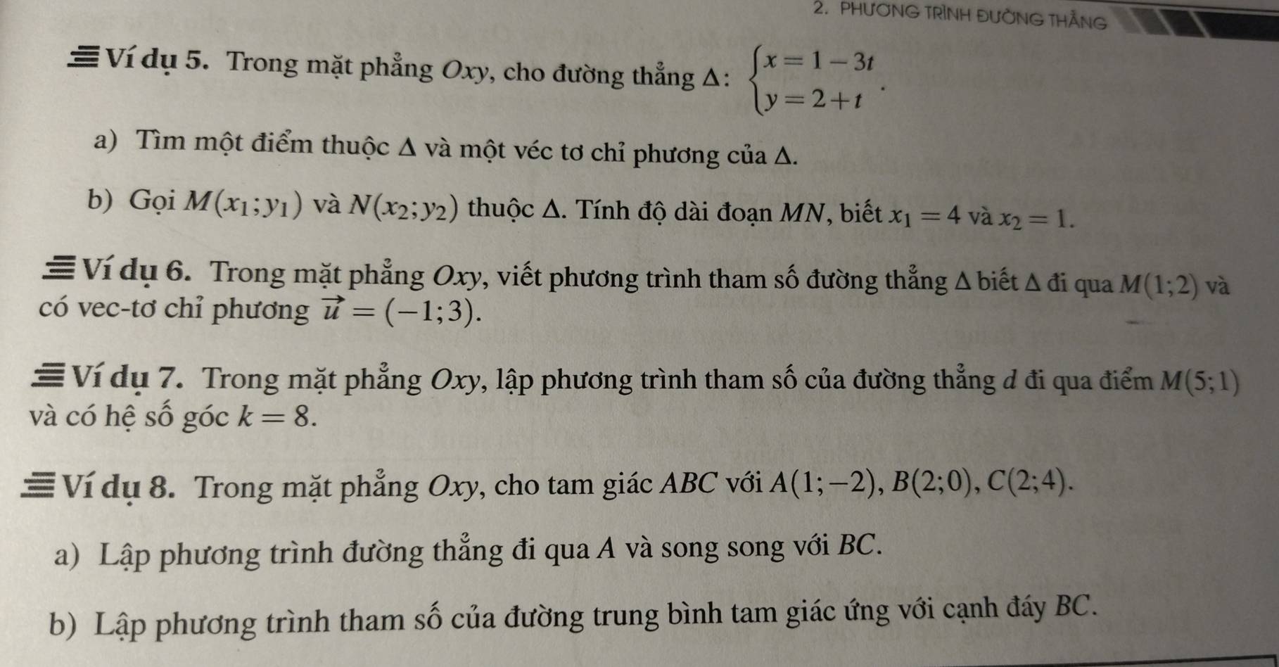 PHƯƠNG TRÌNH ĐƯỜNG THẢNG 
≡ Ví dụ 5. Trong mặt phẳng Oxy, cho đường thẳng Δ: beginarrayl x=1-3t y=2+tendarray.. 
a) Tìm một điểm thuộc Δ và một véc tơ chỉ phương của Δ. 
b) Gọi M(x_1;y_1) và N(x_2;y_2) thuộc Δ. Tính độ dài đoạn MN, biết x_1=4 và x_2=1. 
≡ Ví dụ 6. Trong mặt phẳng Oxy, viết phương trình tham số đường thẳng Δ biết △ di qua M(1;2) và 
có vec-tơ chỉ phương vector u=(-1;3). 
≡ Ví dụ 7. Trong mặt phẳng Oxy, lập phương trình tham số của đường thẳng d đi qua điểm M(5;1)
và có hệ số góc k=8. 
≡ Ví dụ 8. Trong mặt phẳng Oxy, cho tam giác ABC với A(1;-2), B(2;0), C(2;4). 
a) Lập phương trình đường thẳng đi qua A và song song với BC. 
b) Lập phương trình tham số của đường trung bình tam giác ứng với cạnh đáy BC.