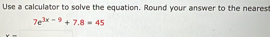 Use a calculator to solve the equation. Round your answer to the nearest
7e^(3x-9)+7.8=45
x=