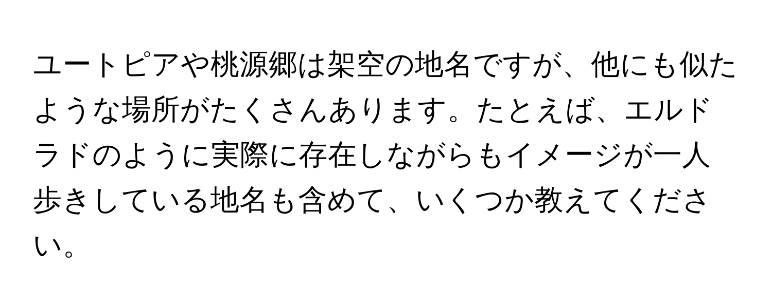 ユートピアや桃源郷は架空の地名ですが、他にも似たような場所がたくさんあります。たとえば、エルドラドのように実際に存在しながらもイメージが一人歩きしている地名も含めて、いくつか教えてください。