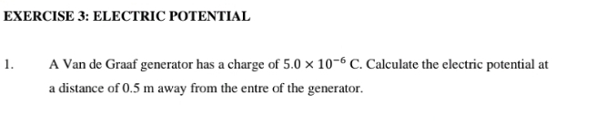 ELECTRIC POTENTIAL 
1. A Van de Graaf generator has a charge of 5.0* 10^(-6)C. Calculate the electric potential at 
a distance of 0.5 m away from the entre of the generator.