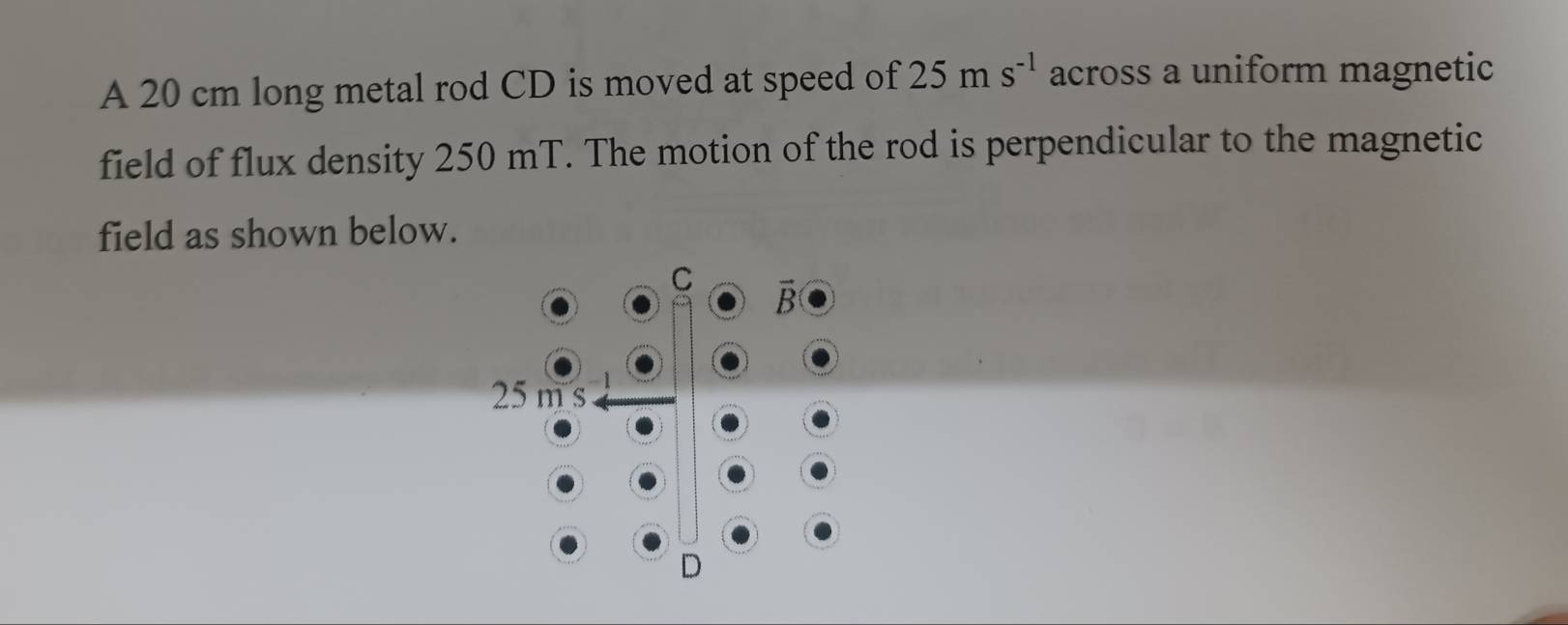 A 20 cm long metal rod CD is moved at speed of 25ms^(-1) across a uniform magnetic
field of flux density 250 mT. The motion of the rod is perpendicular to the magnetic
field as shown below.