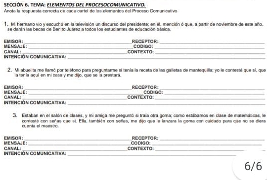 SECCIÓN 6. TEMA: ELEMENTOS DEL PROCESOCOMUNICATIVO. 
Anota la respuesta correcta de cada cartel de los elementos del Proceso Comunicativo 
1. Mi hermano vio y escuchó en la televisión un discurso del presidente; en él, mención ó que, a partir de noviembre de este año. 
se darán las becas de Benito Juárez a todos los estudiantes de educación básica. 
EMISOR: _RECEPTOR:_ 
MENSAJE: CODIGO 
__ 
CANAL: _CONTEXTO:_ 
INTENCIÓN COMUNICATiVa: 
_ 
_ 
2. Mi abuelita me llamó por teléfono para preguntarme si tenía la receta de las galletas de mantequilla; yo le contesté que sí, que 
la tenía aquí en mi casa y me dijo, que se la prestará. 
EMISOR: _RECEPTOR: CODIGO:_ 
CANAL: MENSAJE: 
_ 
CONTEXTO: 
_ 
INTENCIÓN COMUNICATIva: 
_ 
_ 
3. Estaban en el salón de clases, y mi amiga me preguntó si traía otra goma; como estábamos en clase de matemáticas, le 
contesté con señas que sí. Ella, también con señas, me dijo que le lanzara la goma con cuidado para que no se diera 
cuenta el maestro. 
EMISOR: RECEPTOR: 
__ 
MENSAJE: _CODIGO:_ 
CANAL: _CONTEXTO:_ 
Intención ComuniCativa: 
__ 
6/6