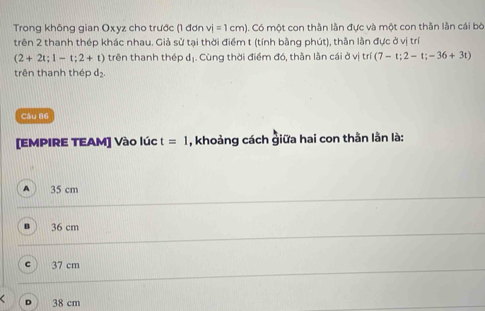 Trong không gian Oxyz cho trước (1 đơn vi=1cm). Có một con thằn lằn đực và một con thần lần cái bò
trên 2 thanh thép khác nhau. Giả sử tại thời điểm t (tính bằng phút), thằn lằn đực ở vị trí
(2+2t;1-t;2+t) trên thanh thép a 1. Cùng thời điểm đó, thằn lằn cái ở vị trí (7-t;2-t;-36+3t)
trên thanh thép d_2. 
Câu 86
[EMPIRE TEAM] Vào lúc t=1 , khoảng cách giữa hai con thằn lằn là:
A 35 cm
36 cm
C 37 cm
D 38 cm