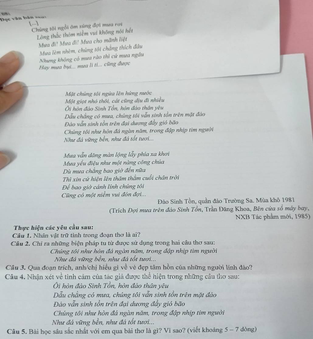 08:
Đọc văn bản san:
[...]
Chúng tôi ngồi ôm súng đợi mưa rơi
Lòng thắc thỏm niềm vui không nói hết
Mưa đi! Mưa đi! Mưa cho mãnh liệt
Mưa lèm nhèm, chúng tôi chẳng thích đầu
Nhưng không có mưa rào thì cứ mưa ngâu
Hay mưa bụi... mưa li ti... cũng được
Mặt chúng tôi ngửa lên hứng nước
Một giọt nhỏ thôi, cát cũng dịu đi nhiều
Ôi hòn đảo Sinh Tồn, hòn đảo thân yêu
Dẫu chẳng có mưa, chúng tôi vẫn sinh tồn trên mặt đảo
Đảo vẫn sinh tồn trên đại dương đầy gió bão
Chúng tôi như hòn đá ngàn năm, trong đập nhịp tim người
Như đá vững bền, như đá tốt tươi...
Mưa vẫn dăng màn lộng lẫy phía xa khơi
Mưa yếu điệu như một nàng công chúa
Dù mưa chắng bao giờ đến nữa
Thì xin cứ hiện lên thăm thắm cuối chân trời
Để bao giờ cánh lính chúng tôi
Cũng có một niềm vui đón đợi...
Đảo Sinh Tồn, quần đảo Trường Sa. Mùa khô 1981
(Trích Đợi mưa trên đảo Sinh Tồn, Trần Đăng Khoa, Bên cửa sổ máy bay,
NXB Tác phầm mới, 1985)
Thực hiện các yêu cầu sau:
Câu 1. Nhân vật trữ tình trong đoạn thơ là ai?
Câu 2. Chỉ ra những biện pháp tu từ được sử dụng trong hai câu thơ sau:
Chúng tôi như hòn đá ngàn năm, trong đập nhịp tim người
Như đá vững bền, như đá tốt tươi...
Câu 3. Qua đoạn trích, anh/chị hiều gì về vẻ đẹp tâm hồn của những người lính đảo?
Câu 4. Nhận xét về tình cảm của tác giả được thể hiện trong những câu thơ sau:
Ôi hòn đảo Sinh Tồn, hòn đảo thân yêu
Dẫu chẳng có mưa, chúng tôi vẫn sinh tồn trên mặt đảo
Đảo vẫn sinh tồn trên đại dương đầy gió bão
Chúng tôi như hòn đá ngàn năm, trong đập nhịp tim người
Như đá vững bền, như đá tốt tươi...
Câu 5. Bài học sâu sắc nhất với em qua bài thơ là gì? Vì sao? (viết khoảng 5 - 7 dòng)