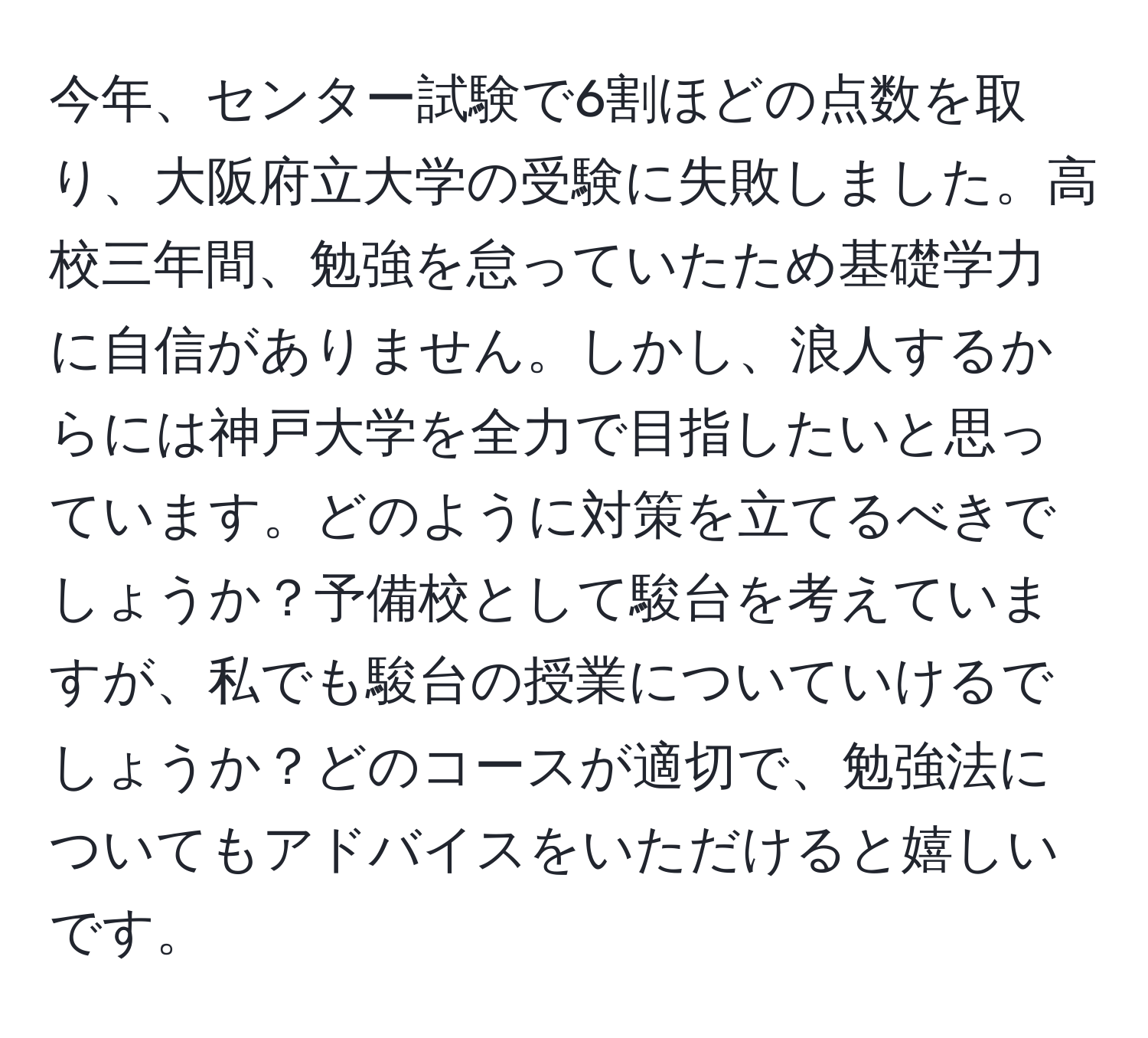 今年、センター試験で6割ほどの点数を取り、大阪府立大学の受験に失敗しました。高校三年間、勉強を怠っていたため基礎学力に自信がありません。しかし、浪人するからには神戸大学を全力で目指したいと思っています。どのように対策を立てるべきでしょうか？予備校として駿台を考えていますが、私でも駿台の授業についていけるでしょうか？どのコースが適切で、勉強法についてもアドバイスをいただけると嬉しいです。