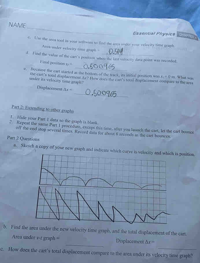 NAME 
Essential Physics CHAPTER S 
e. Use the area tool in your software to find the area under your velocity time graph. 
Area under velocity time graph = 
d. Find the value of the cart's position when the last velocity data point was recorded. 
_ 
Final position x=
e. Because the cart started at the bottom of the track, its initial position was x_c=0m What was 
the cart's total displacement △ x' * How does the cart's total displacement compare to the area 
under its velocity time graph? 
_ 
Displacement △ x=
Part 2: Extending to other graphs 
1. Hide your Part 1 data so the graph is blank 
2. Repeat the same Part 1 procedure, except this time, after you launch the cart, let the cart bounce 
off the end stop several times. Record data for about 8 seconds as the cart bounces. 
Part 2 Questions 
a. Sketch a copy of your new graph and indicate which curve is velocity and which is position. 
b. Find ther the new velocity time graph, and the total displacement of the cart. 
_ 
Area under v-t graph = Displacement △ r=
_ 
c. How does the cart’s total displacement compare to the area under its velocity time graph?