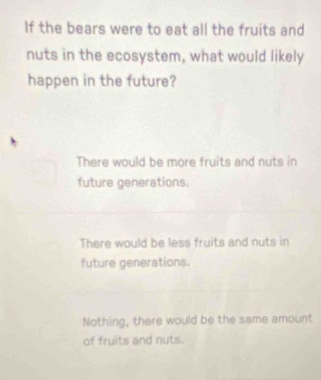 If the bears were to eat all the fruits and
nuts in the ecosystem, what would likely
happen in the future?
There would be more fruits and nuts in
future generations.
There would be less fruits and nuts in
future generations.
Nothing, there would be the same amount
of fruits and nuts.