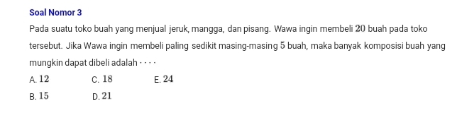 Soal Nomor 3
Pada suatu toko buah yang menjual jeruk, mangga, dan pisang. Wawa ingin membeli 20 buah pada toko
tersebut. Jika Wawa ingin membeli paling sedikit masing-masing 5 buah, maka banyak komposisi buah yang
mungkin dapat dibeli adalah ⋅ · · ·
A. 12 C. 18 E. 24
B. 15 D. 21