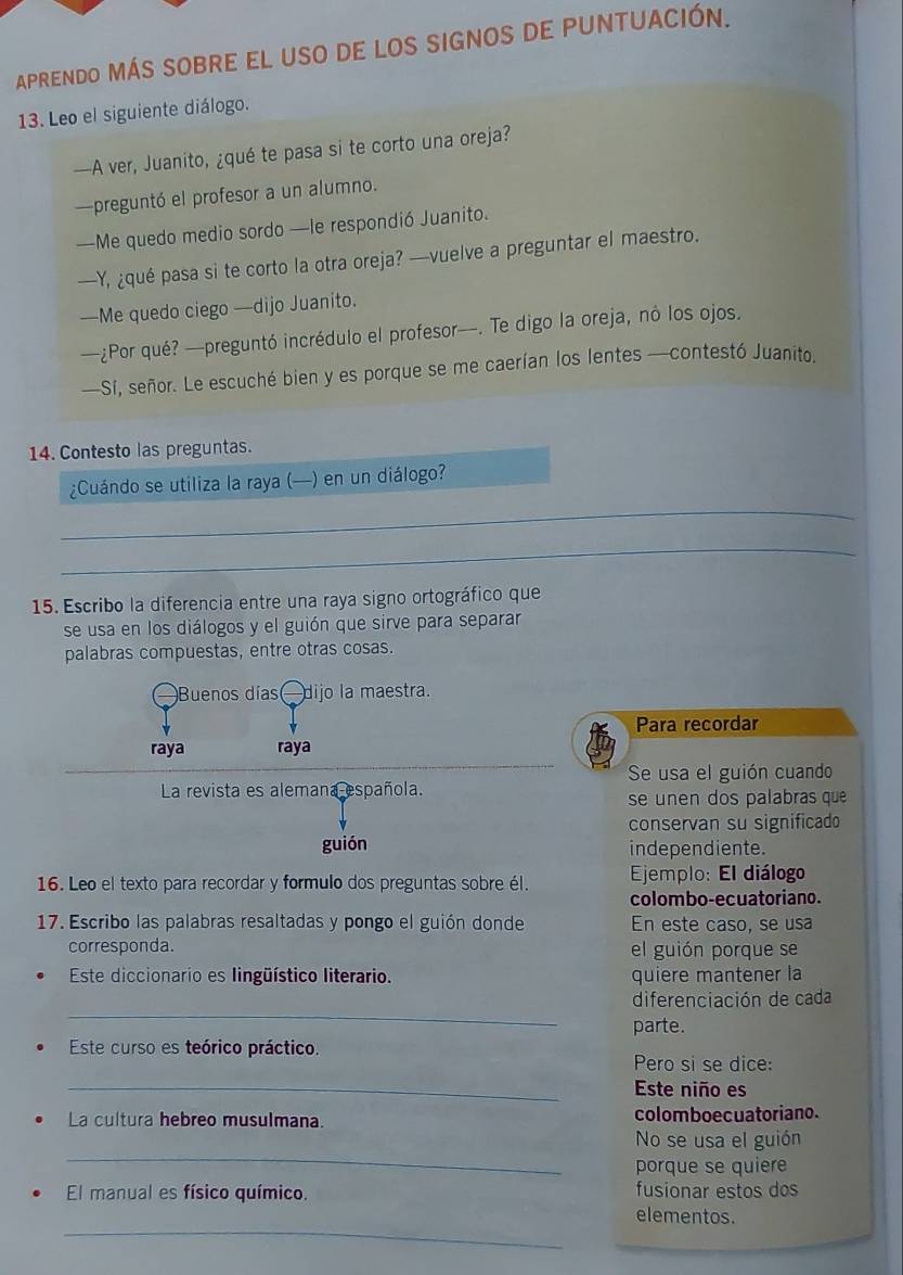 APRENDO MÁS SOBRE EL uSO DE LOS SIGNOS DE PUNTUACIÓN.
13. Leo el siguiente diálogo.
—A ver, Juanito, ¿qué te pasa si te corto una oreja?
—preguntó el profesor a un alumno.
—Me quedo medio sordo —le respondió Juanito.
—Y, ¿qué pasa si te corto la otra oreja? —vuelve a preguntar el maestro.
—Me quedo ciego —dijo Juanito.
—¿Por qué? —preguntó incrédulo el profesor—. Te digo la oreja, no los ojos.
—Sí, señor. Le escuché bien y es porque se me caerían los lentes —contestó Juanito.
14. Contesto las preguntas.
_
¿Cuándo se utiliza la raya (—) en un diálogo?
_
15. Escribo la diferencia entre una raya signo ortográfico que
se usa en los diálogos y el guión que sirve para separar
palabras compuestas, entre otras cosas.
Buenos días —dijo la maestra.
Para recordar
raya raya
Se usa el guión cuando
La revista es alemana española.
se unen dos palabras que
conservan su significado
guión independiente.
16. Leo el texto para recordar y formulo dos preguntas sobre él.  Ejemplo: El diálogo
colombo-ecuatoriano.
17. Escribo las palabras resaltadas y pongo el guión donde En este caso, se usa
corresponda. el guión porque se
Este diccionario es lingüístico literario. quiere mantener la
_
diferenciación de cada
parte.
Este curso es teórico práctico.
Pero si se dice:
_Este niño es
La cultura hebreo musulmana. colomboecuatoriano.
_
No se usa el guión
porque se quiere
El manual es físico químico. fusionar estos dos
_
elementos.